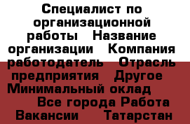 Специалист по организационной работы › Название организации ­ Компания-работодатель › Отрасль предприятия ­ Другое › Минимальный оклад ­ 35 000 - Все города Работа » Вакансии   . Татарстан респ.